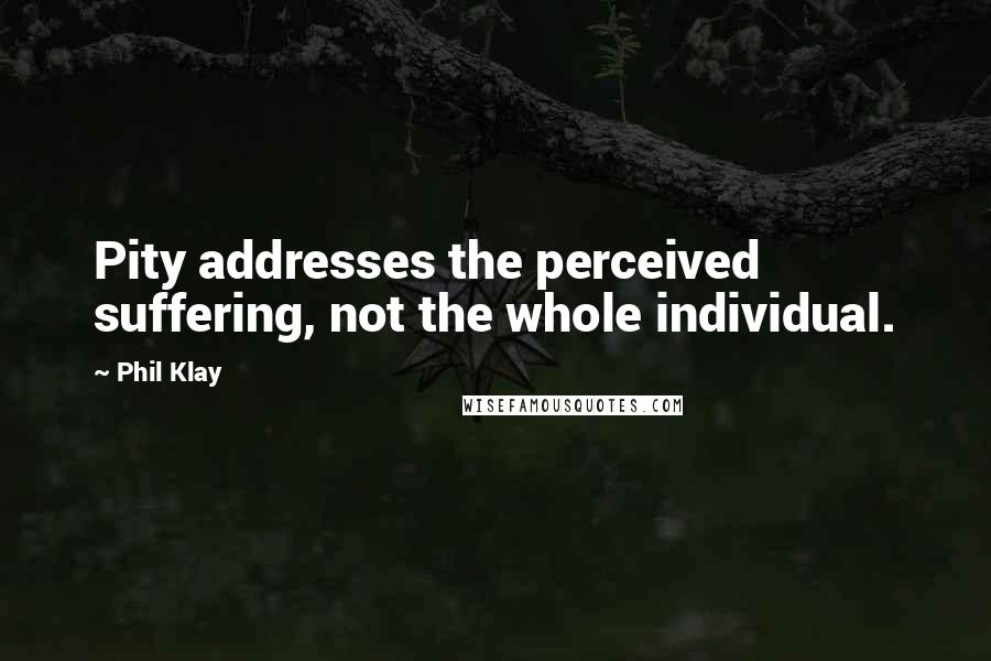 Phil Klay Quotes: Pity addresses the perceived suffering, not the whole individual.