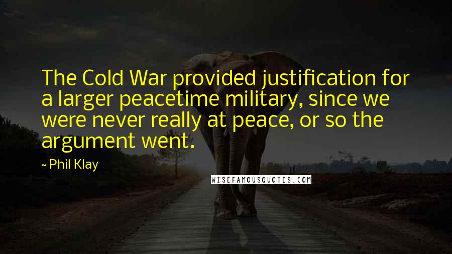 Phil Klay Quotes: The Cold War provided justification for a larger peacetime military, since we were never really at peace, or so the argument went.