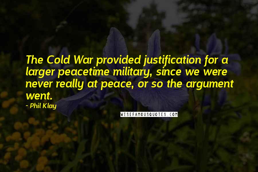 Phil Klay Quotes: The Cold War provided justification for a larger peacetime military, since we were never really at peace, or so the argument went.