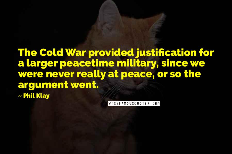 Phil Klay Quotes: The Cold War provided justification for a larger peacetime military, since we were never really at peace, or so the argument went.