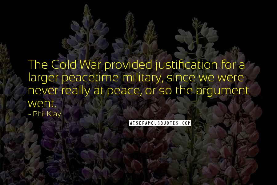 Phil Klay Quotes: The Cold War provided justification for a larger peacetime military, since we were never really at peace, or so the argument went.