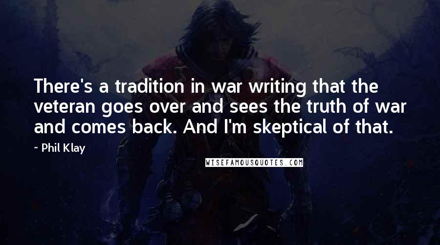 Phil Klay Quotes: There's a tradition in war writing that the veteran goes over and sees the truth of war and comes back. And I'm skeptical of that.