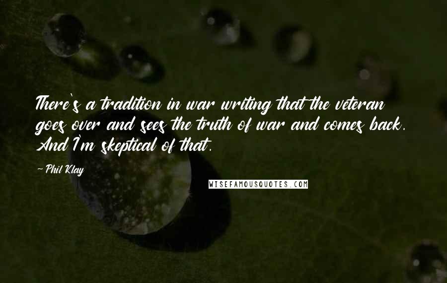 Phil Klay Quotes: There's a tradition in war writing that the veteran goes over and sees the truth of war and comes back. And I'm skeptical of that.