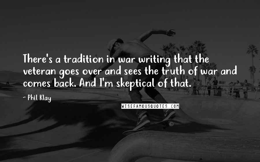 Phil Klay Quotes: There's a tradition in war writing that the veteran goes over and sees the truth of war and comes back. And I'm skeptical of that.