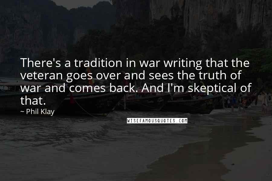 Phil Klay Quotes: There's a tradition in war writing that the veteran goes over and sees the truth of war and comes back. And I'm skeptical of that.