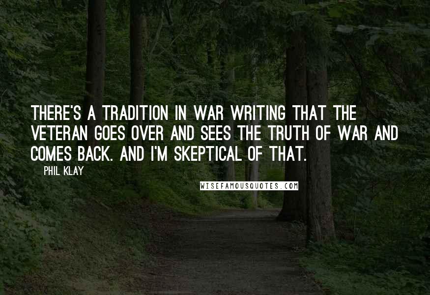 Phil Klay Quotes: There's a tradition in war writing that the veteran goes over and sees the truth of war and comes back. And I'm skeptical of that.