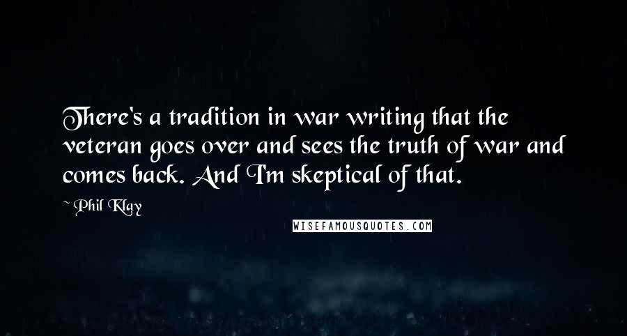 Phil Klay Quotes: There's a tradition in war writing that the veteran goes over and sees the truth of war and comes back. And I'm skeptical of that.