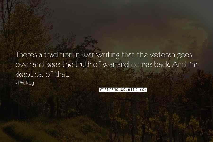 Phil Klay Quotes: There's a tradition in war writing that the veteran goes over and sees the truth of war and comes back. And I'm skeptical of that.