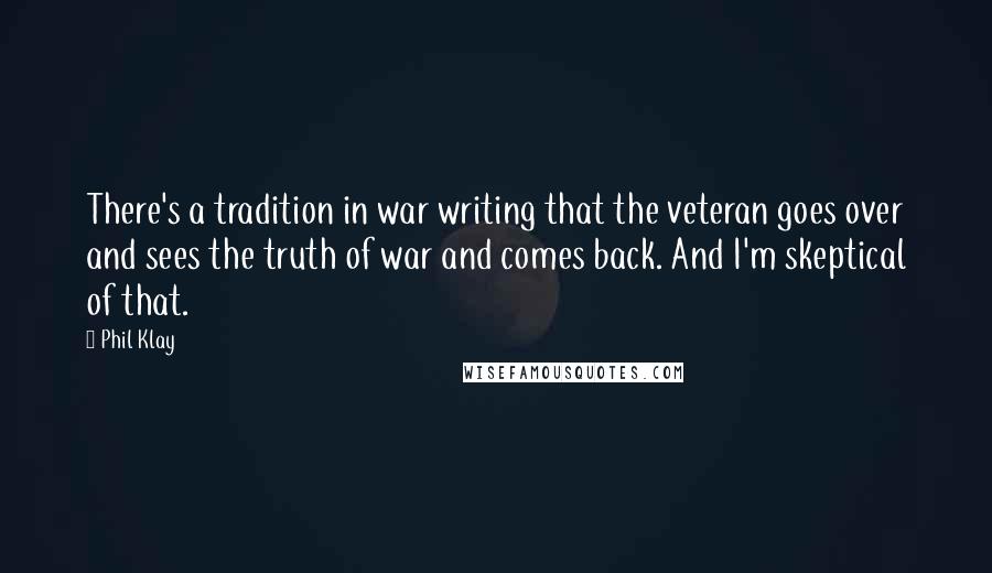 Phil Klay Quotes: There's a tradition in war writing that the veteran goes over and sees the truth of war and comes back. And I'm skeptical of that.