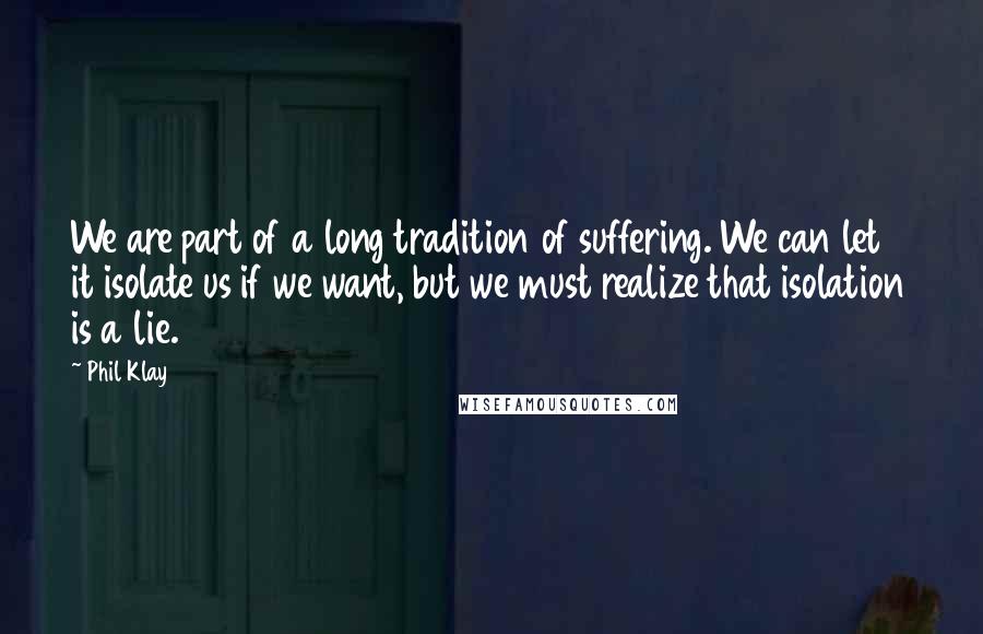 Phil Klay Quotes: We are part of a long tradition of suffering. We can let it isolate us if we want, but we must realize that isolation is a lie.