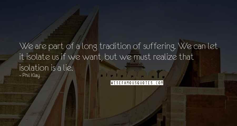 Phil Klay Quotes: We are part of a long tradition of suffering. We can let it isolate us if we want, but we must realize that isolation is a lie.