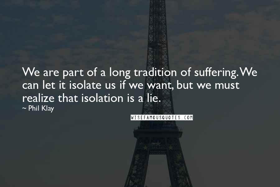 Phil Klay Quotes: We are part of a long tradition of suffering. We can let it isolate us if we want, but we must realize that isolation is a lie.