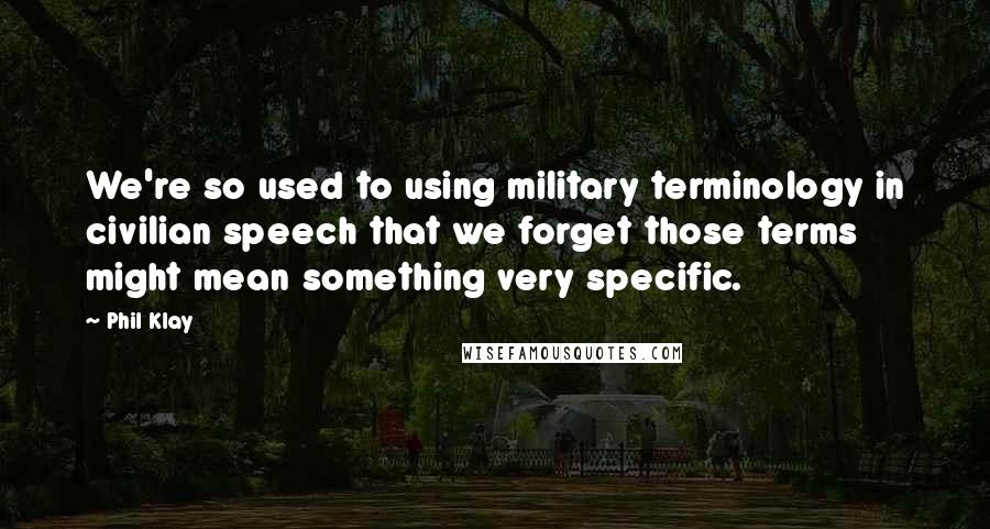 Phil Klay Quotes: We're so used to using military terminology in civilian speech that we forget those terms might mean something very specific.