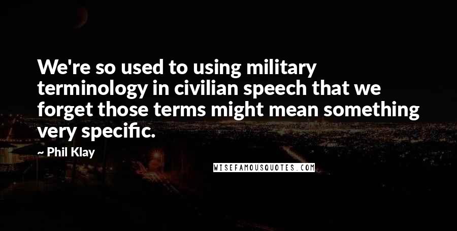 Phil Klay Quotes: We're so used to using military terminology in civilian speech that we forget those terms might mean something very specific.