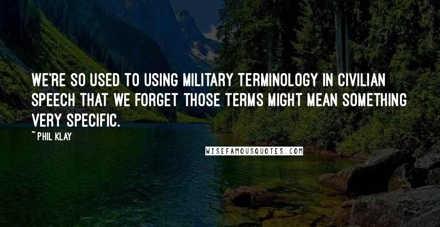 Phil Klay Quotes: We're so used to using military terminology in civilian speech that we forget those terms might mean something very specific.