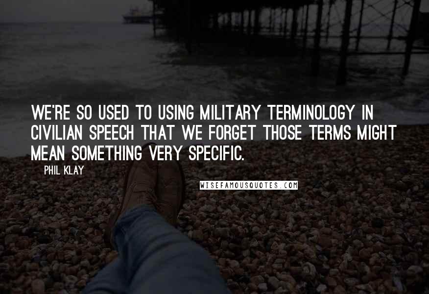 Phil Klay Quotes: We're so used to using military terminology in civilian speech that we forget those terms might mean something very specific.