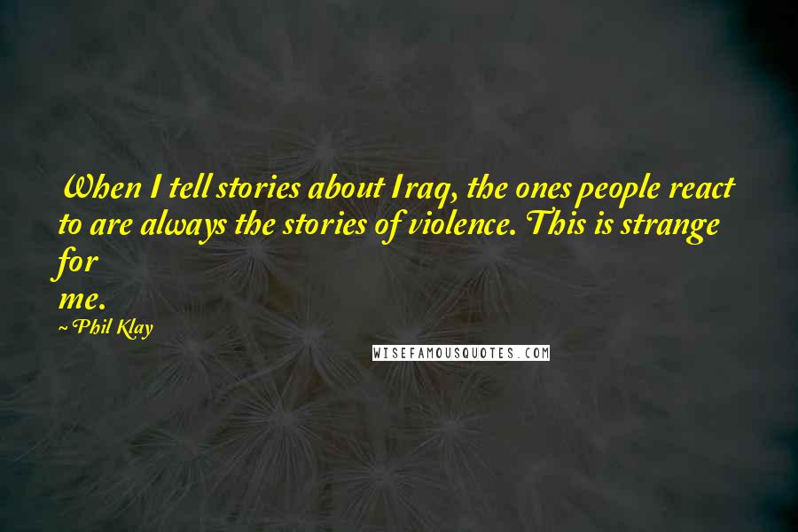 Phil Klay Quotes: When I tell stories about Iraq, the ones people react to are always the stories of violence. This is strange for me.