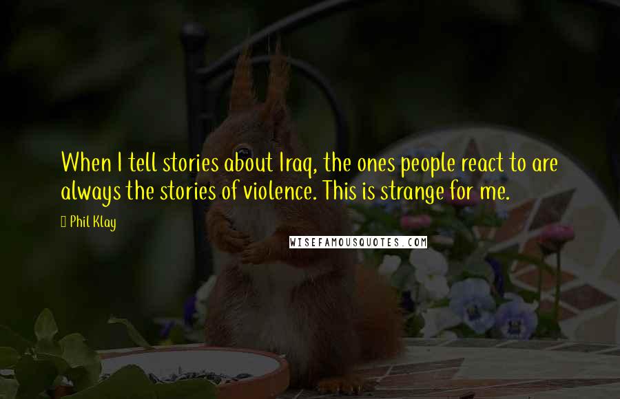 Phil Klay Quotes: When I tell stories about Iraq, the ones people react to are always the stories of violence. This is strange for me.