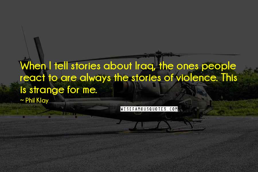 Phil Klay Quotes: When I tell stories about Iraq, the ones people react to are always the stories of violence. This is strange for me.