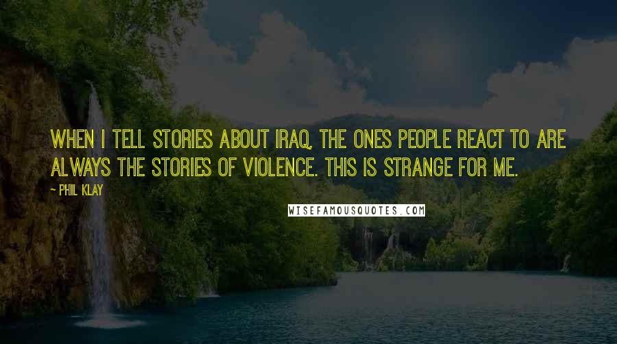 Phil Klay Quotes: When I tell stories about Iraq, the ones people react to are always the stories of violence. This is strange for me.