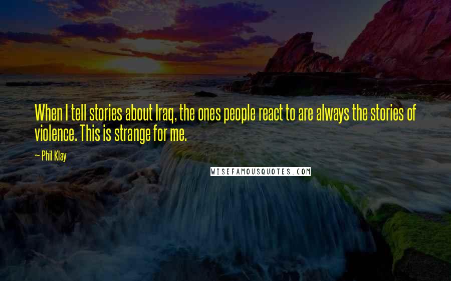 Phil Klay Quotes: When I tell stories about Iraq, the ones people react to are always the stories of violence. This is strange for me.