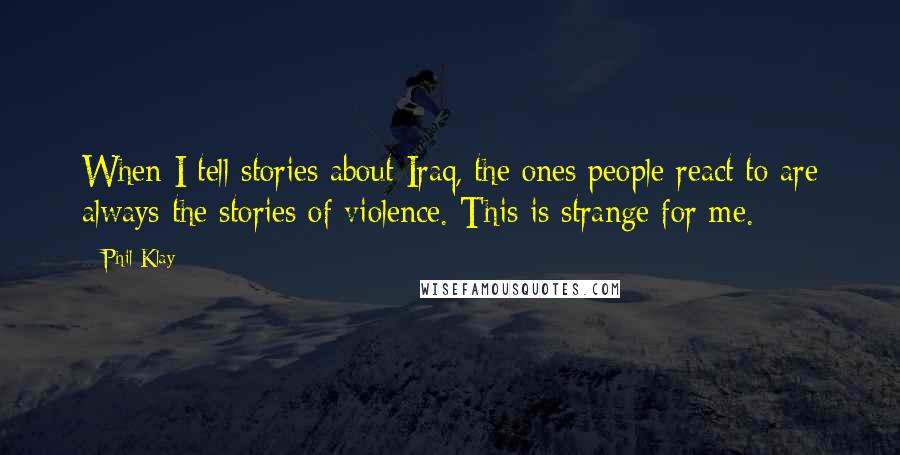 Phil Klay Quotes: When I tell stories about Iraq, the ones people react to are always the stories of violence. This is strange for me.