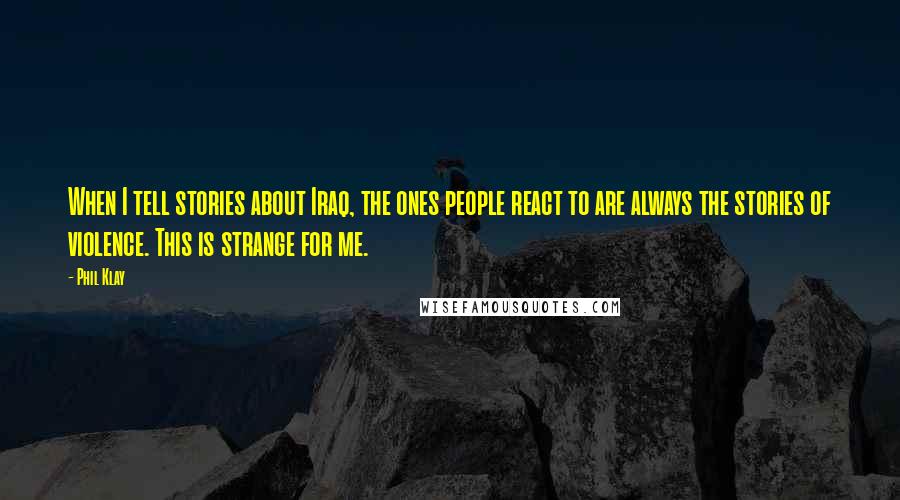 Phil Klay Quotes: When I tell stories about Iraq, the ones people react to are always the stories of violence. This is strange for me.