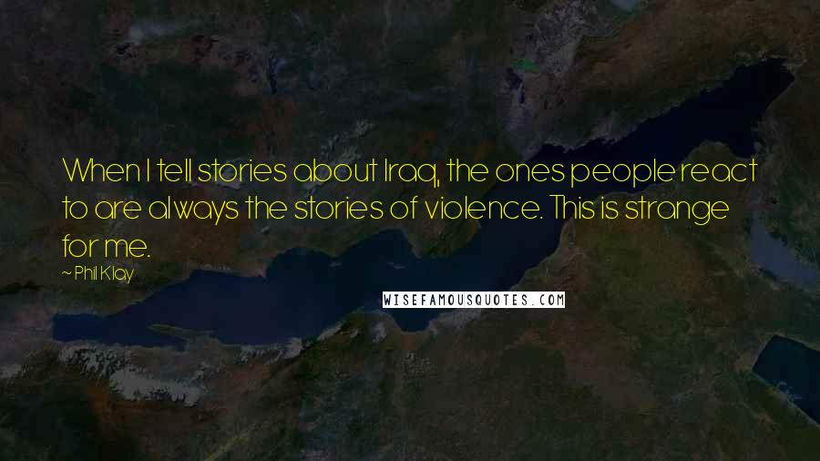 Phil Klay Quotes: When I tell stories about Iraq, the ones people react to are always the stories of violence. This is strange for me.