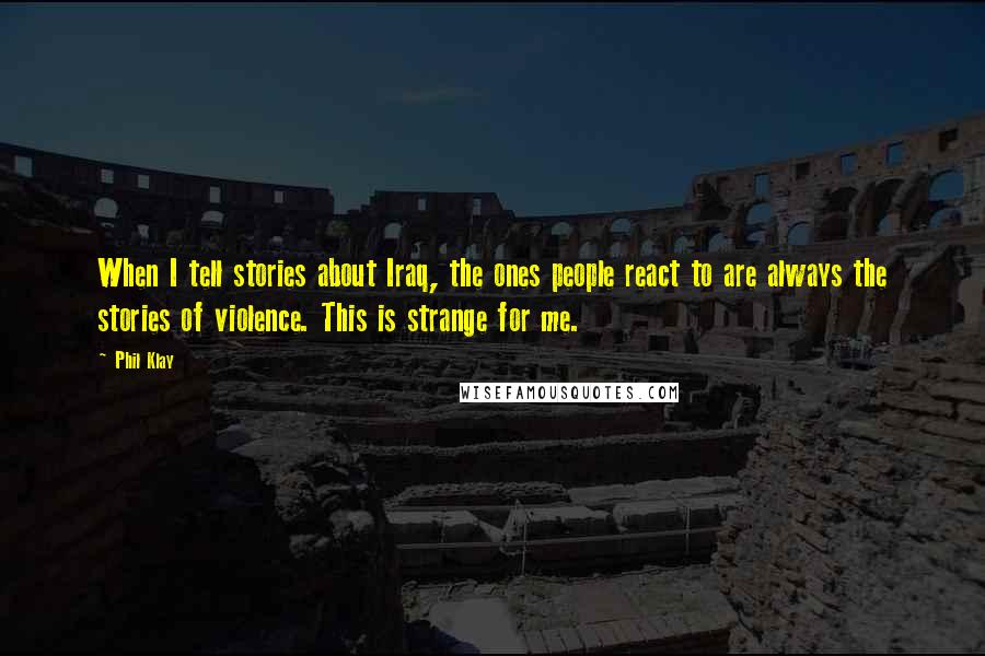 Phil Klay Quotes: When I tell stories about Iraq, the ones people react to are always the stories of violence. This is strange for me.