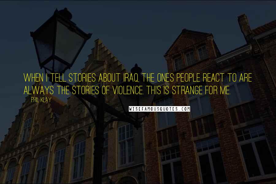 Phil Klay Quotes: When I tell stories about Iraq, the ones people react to are always the stories of violence. This is strange for me.