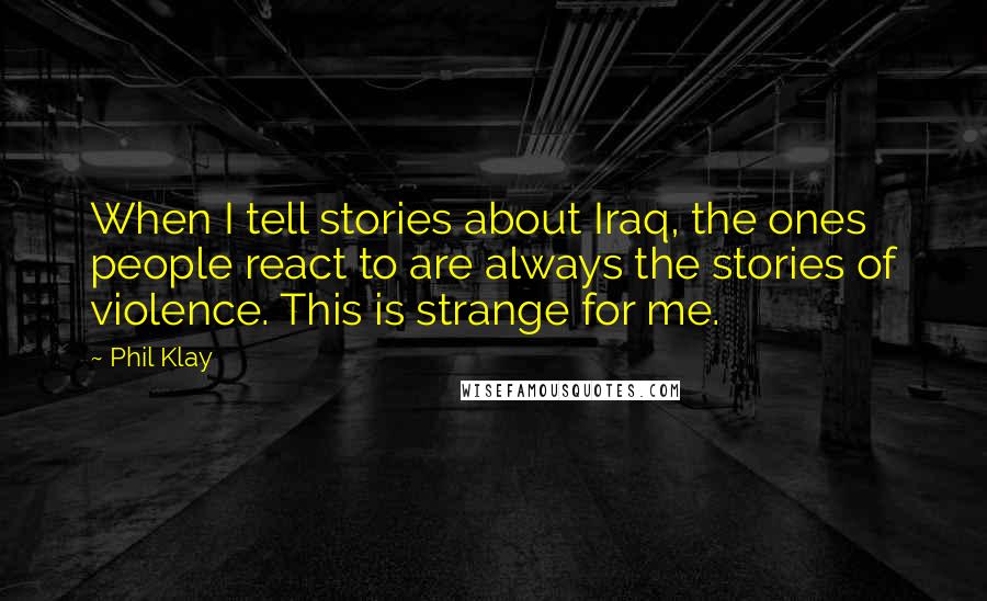 Phil Klay Quotes: When I tell stories about Iraq, the ones people react to are always the stories of violence. This is strange for me.