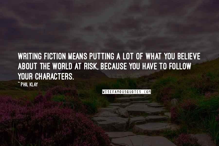Phil Klay Quotes: Writing fiction means putting a lot of what you believe about the world at risk, because you have to follow your characters.