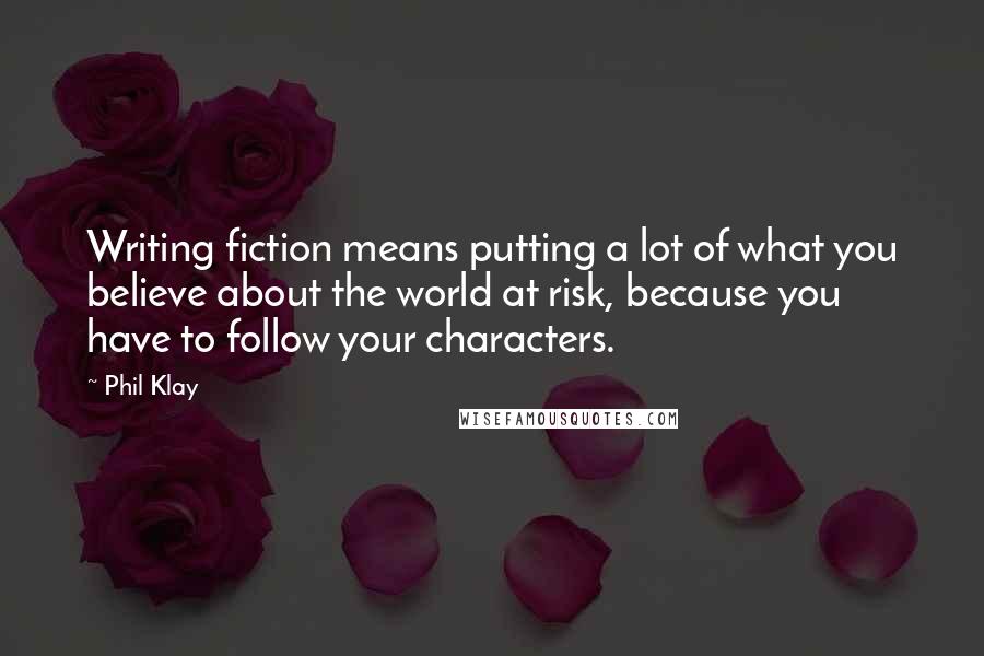 Phil Klay Quotes: Writing fiction means putting a lot of what you believe about the world at risk, because you have to follow your characters.