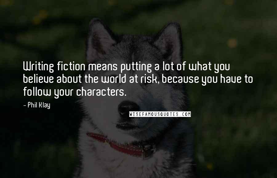 Phil Klay Quotes: Writing fiction means putting a lot of what you believe about the world at risk, because you have to follow your characters.