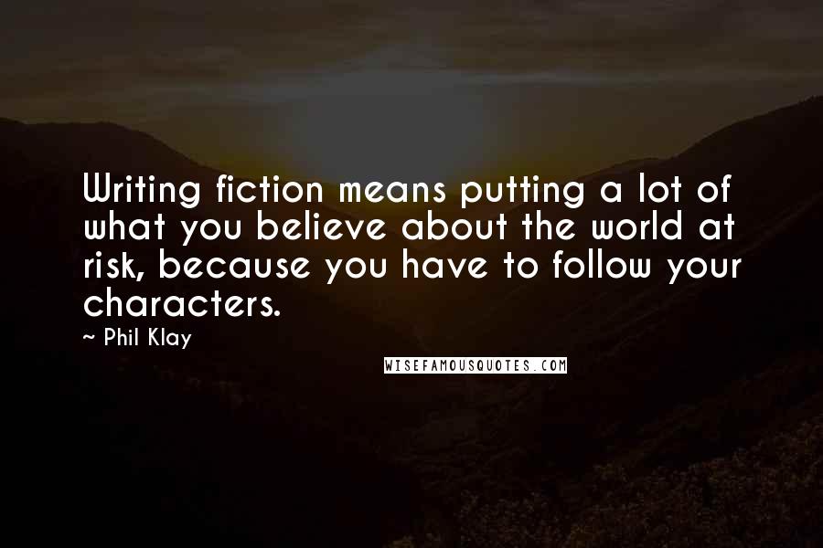 Phil Klay Quotes: Writing fiction means putting a lot of what you believe about the world at risk, because you have to follow your characters.