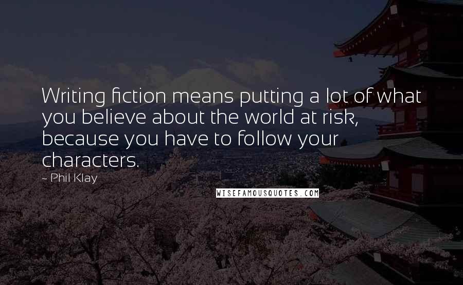 Phil Klay Quotes: Writing fiction means putting a lot of what you believe about the world at risk, because you have to follow your characters.