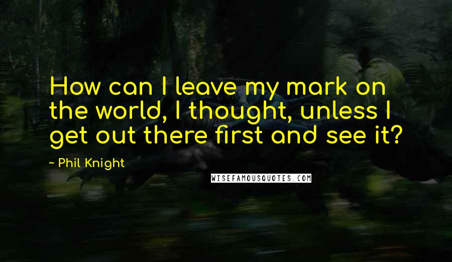 Phil Knight Quotes: How can I leave my mark on the world, I thought, unless I get out there first and see it?