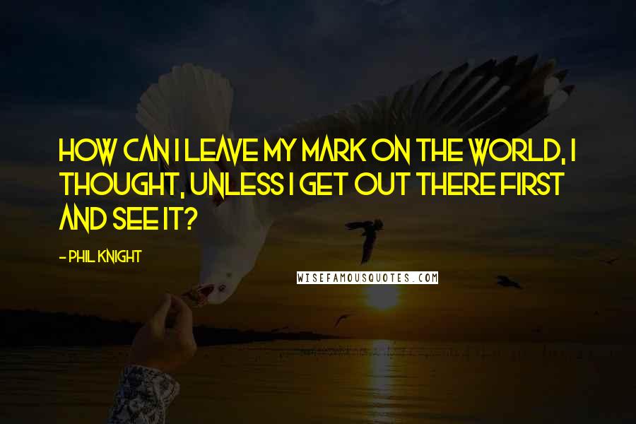 Phil Knight Quotes: How can I leave my mark on the world, I thought, unless I get out there first and see it?