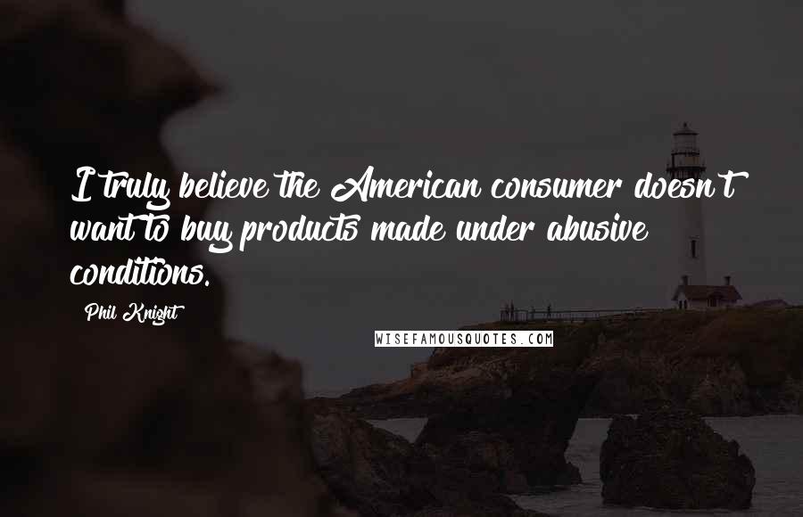 Phil Knight Quotes: I truly believe the American consumer doesn't want to buy products made under abusive conditions.