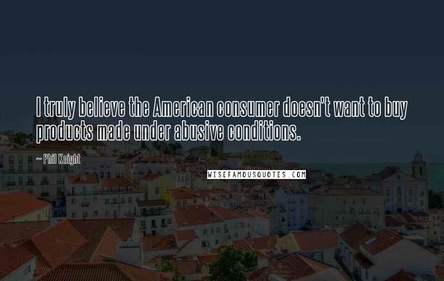 Phil Knight Quotes: I truly believe the American consumer doesn't want to buy products made under abusive conditions.