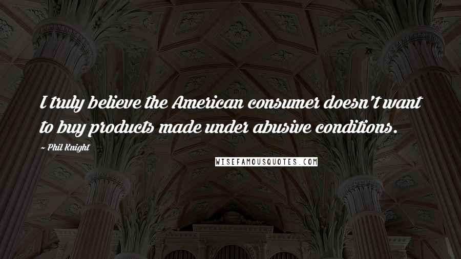 Phil Knight Quotes: I truly believe the American consumer doesn't want to buy products made under abusive conditions.