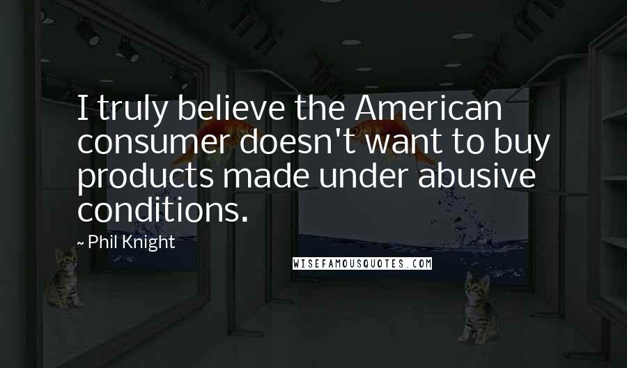 Phil Knight Quotes: I truly believe the American consumer doesn't want to buy products made under abusive conditions.