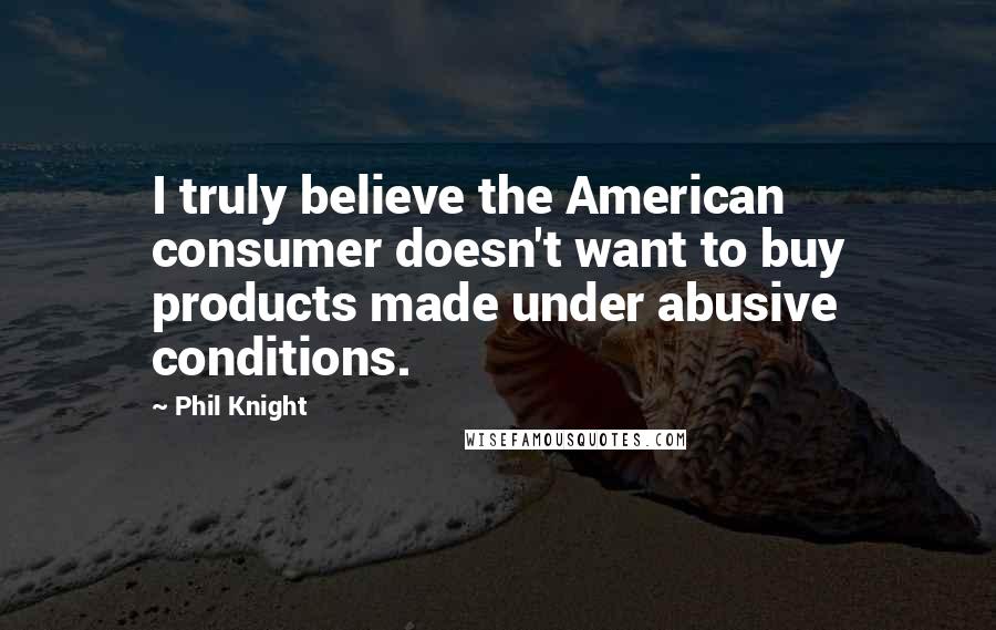 Phil Knight Quotes: I truly believe the American consumer doesn't want to buy products made under abusive conditions.
