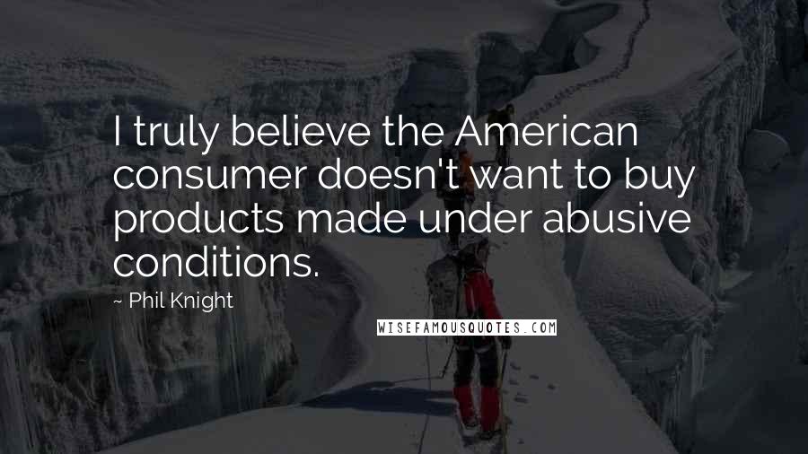 Phil Knight Quotes: I truly believe the American consumer doesn't want to buy products made under abusive conditions.