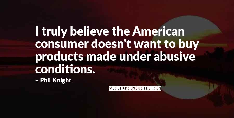 Phil Knight Quotes: I truly believe the American consumer doesn't want to buy products made under abusive conditions.