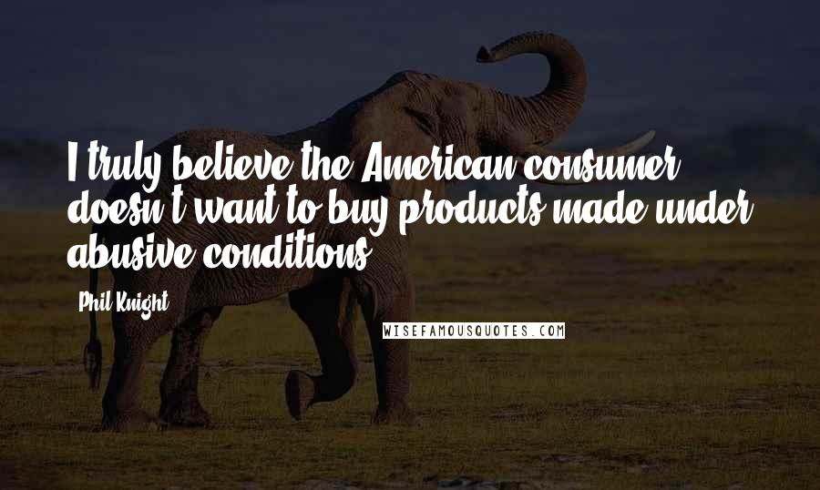 Phil Knight Quotes: I truly believe the American consumer doesn't want to buy products made under abusive conditions.