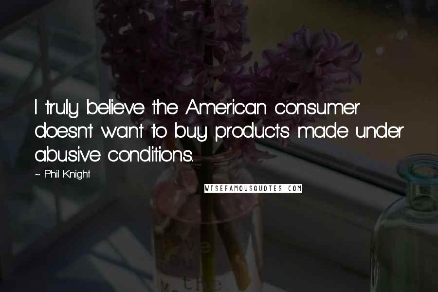 Phil Knight Quotes: I truly believe the American consumer doesn't want to buy products made under abusive conditions.