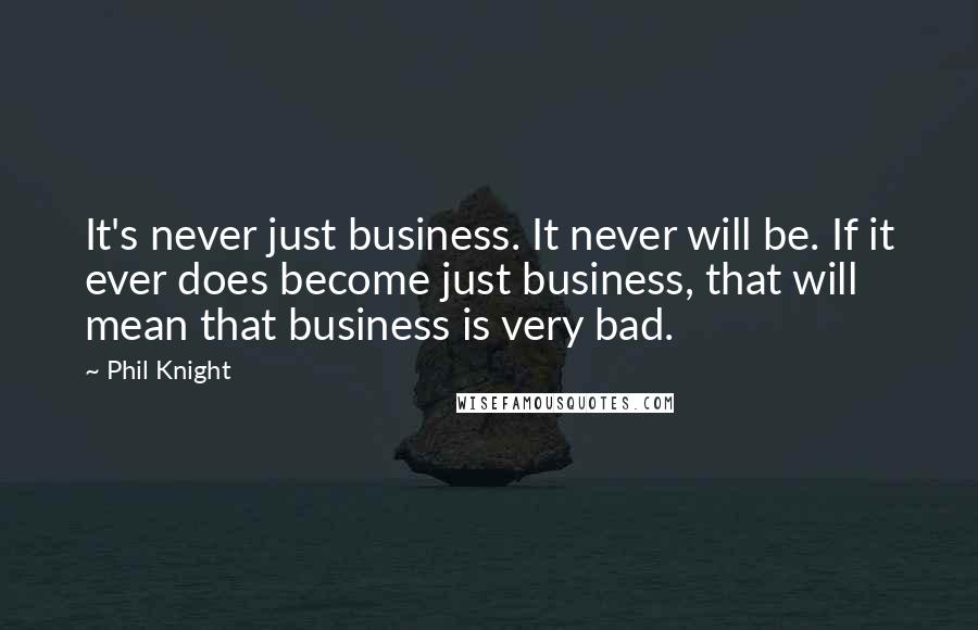 Phil Knight Quotes: It's never just business. It never will be. If it ever does become just business, that will mean that business is very bad.