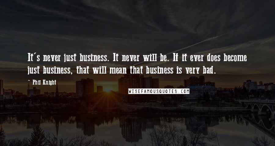 Phil Knight Quotes: It's never just business. It never will be. If it ever does become just business, that will mean that business is very bad.