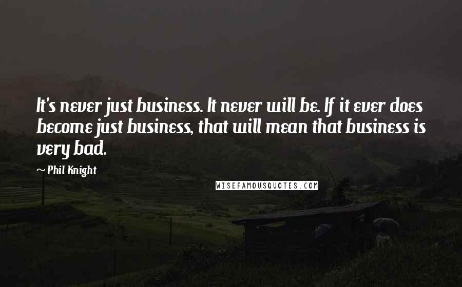 Phil Knight Quotes: It's never just business. It never will be. If it ever does become just business, that will mean that business is very bad.